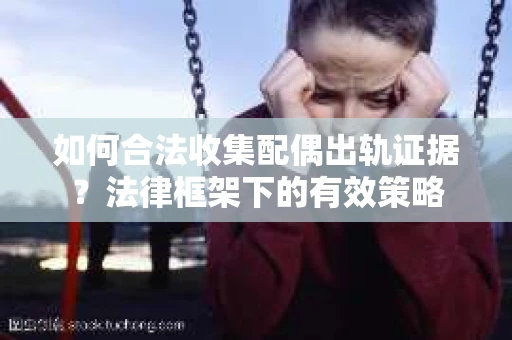 如何合法收集配偶出轨证据？法律框架下的有效策略