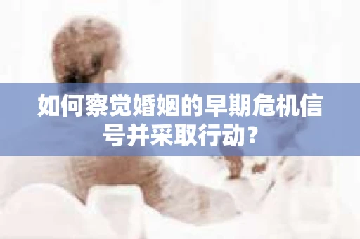如何察觉婚姻的早期危机信号并采取行动？