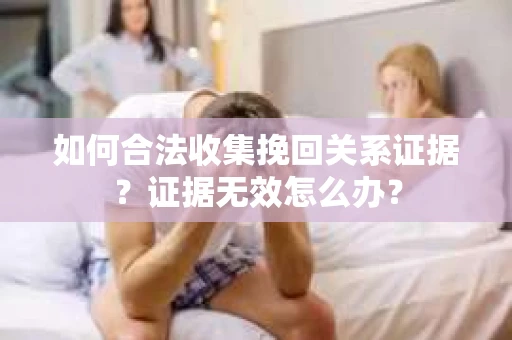 如何合法收集挽回关系证据？证据无效怎么办？