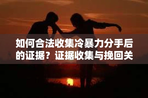 如何合法收集冷暴力分手后的证据？证据收集与挽回关系怎么办？