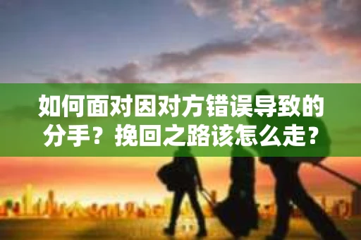 如何面对因对方错误导致的分手？挽回之路该怎么走？