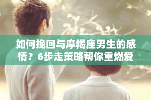 如何挽回与摩羯座男生的感情？6步走策略帮你重燃爱情之火