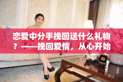 恋爱中分手挽回送什么礼物？——挽回爱情，从心开始
