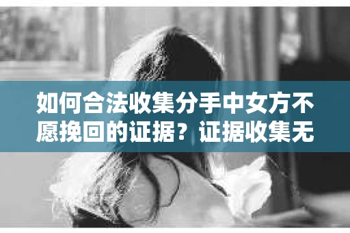 如何合法收集分手中女方不愿挽回的证据？证据收集无效怎么办？