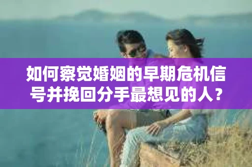 如何察觉婚姻的早期危机信号并挽回分手最想见的人？