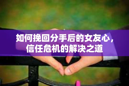如何挽回分手后的女友心，信任危机的解决之道