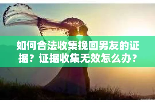 如何合法收集挽回男友的证据？证据收集无效怎么办？