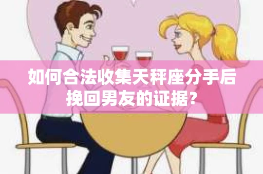 如何合法收集天秤座分手后挽回男友的证据？