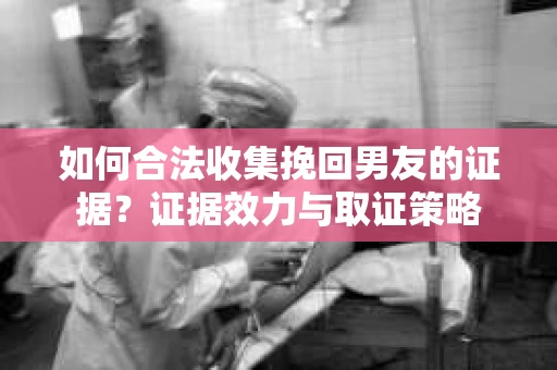 如何合法收集挽回男友的证据？证据效力与取证策略