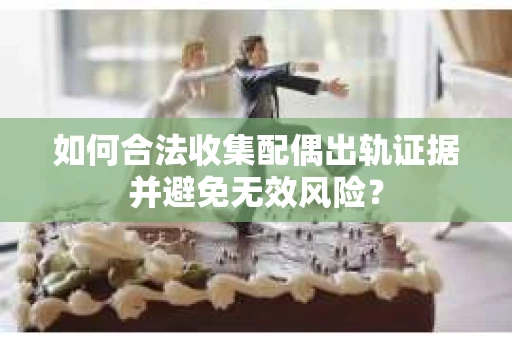 如何合法收集配偶出轨证据并避免无效风险？