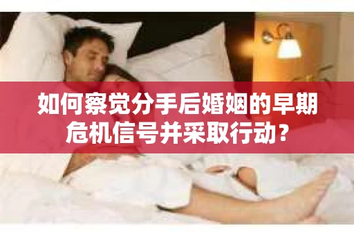 如何察觉分手后婚姻的早期危机信号并采取行动？
