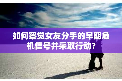 如何察觉女友分手的早期危机信号并采取行动？