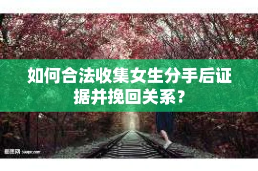 如何合法收集女生分手后证据并挽回关系？