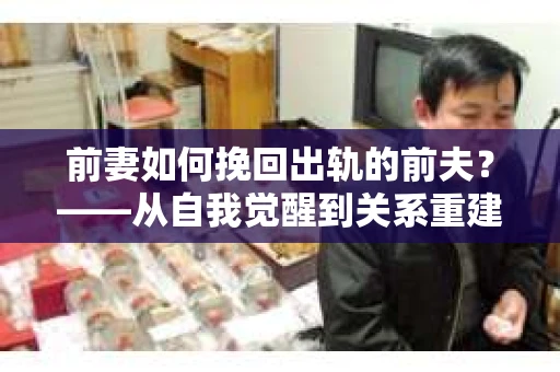 前妻如何挽回出轨的前夫？——从自我觉醒到关系重建的全面指南