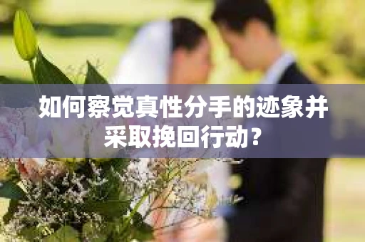 如何察觉真性分手的迹象并采取挽回行动？