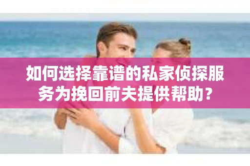 如何选择靠谱的私家侦探服务为挽回前夫提供帮助？