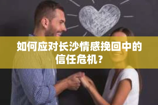 如何应对长沙情感挽回中的信任危机？