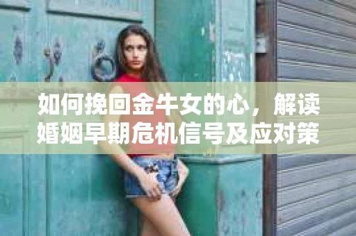 如何挽回金牛女的心，解读婚姻早期危机信号及应对策略