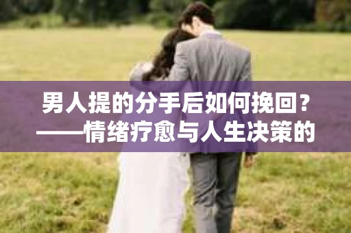 男人提的分手后如何挽回?——情绪疗愈与人生决策的干货指南 男人提的分手后如何挽回?——情绪疗愈与人生决策的干货指南