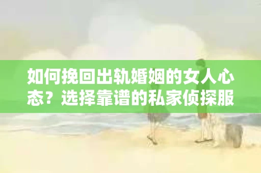 如何挽回出轨婚姻的女人心态？选择靠谱的私家侦探服务指南