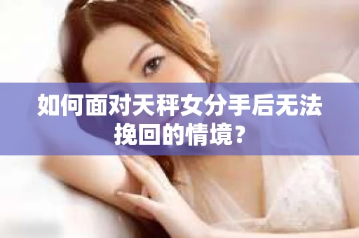 如何面对天秤女分手后无法挽回的情境？