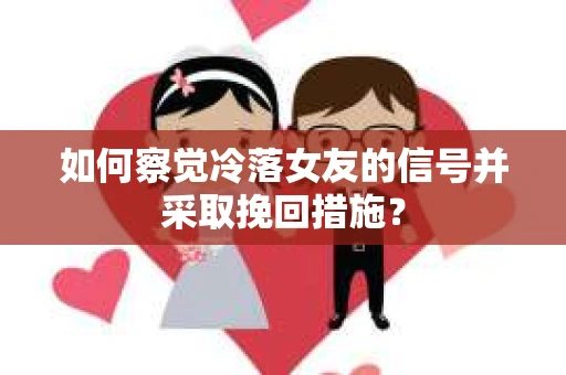 如何察觉冷落女友的信号并采取挽回措施？