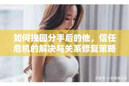 如何挽回分手后的他,信任危机的解决与关系修复策略 如何挽回分手后的他,信任危机的解决与关系修复策略