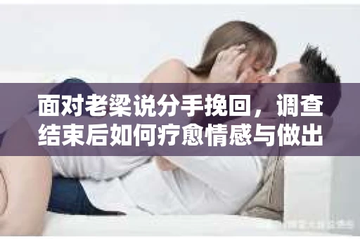 面对老梁说分手挽回，调查结束后如何疗愈情感与做出人生决策？