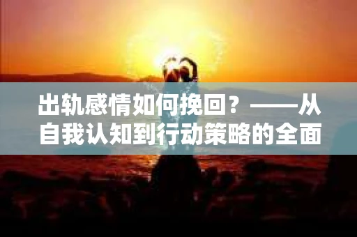 出轨感情如何挽回？——从自我认知到行动策略的全面解析