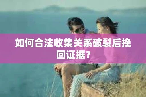 如何合法收集关系破裂后挽回证据？