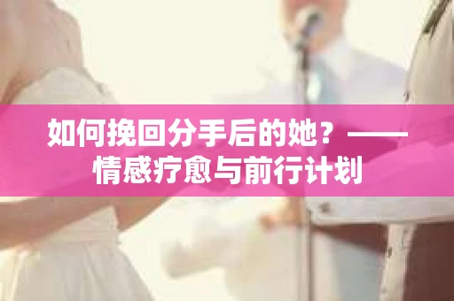 如何挽回分手后的她？——情感疗愈与前行计划