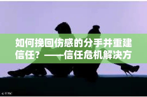 如何挽回伤感的分手并重建信任?——信任危机解决方案 如何挽回伤感的分手并重建信任?——信任危机解决方案