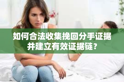 如何合法收集挽回分手证据并建立有效证据链？
