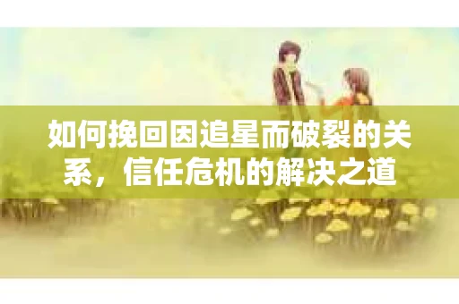 如何挽回因追星而破裂的关系，信任危机的解决之道