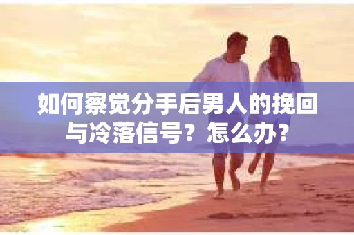 如何察觉分手后男人的挽回与冷落信号？怎么办？