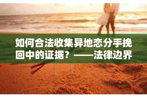 如何合法收集异地恋分手挽回中的证据？——法律边界内的取证策略