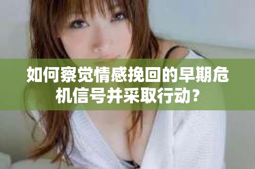 如何察觉情感挽回的早期危机信号并采取行动？