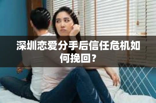 深圳恋爱分手后信任危机如何挽回? 深圳恋爱分手后信任危机如何挽回?