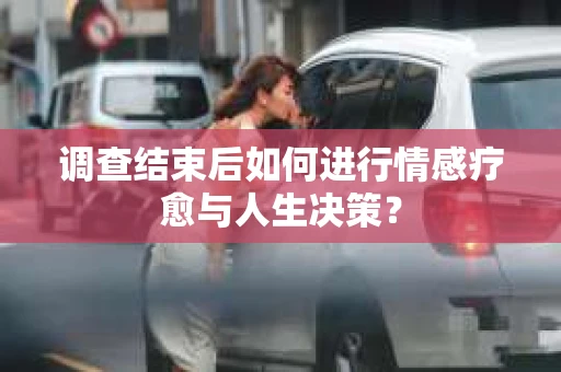 调查结束后如何进行情感疗愈与人生决策？