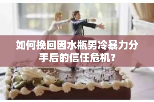 如何挽回因水瓶男冷暴力分手后的信任危机？