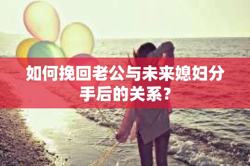 如何挽回老公与未来媳妇分手后的关系？