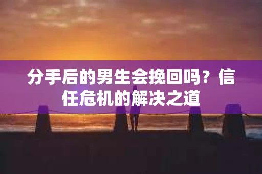 分手后的男生会挽回吗？信任危机的解决之道