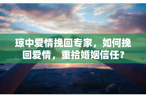 琼中爱情挽回专家，如何挽回爱情，重拾婚姻信任？